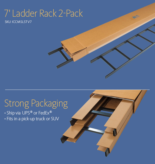 7' Ladder Rack 2-Pack SKU: ICCMSLSTV7 Strong Packaging • Ship via UPS® or FedEx® • Fits in a pick-up truck or SUV