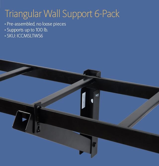 Triangular Wall Support 6-Pack • Pre-assembled, no loose pieces • Supports up to 100 lb. • SKU: ICCMSLTWS6