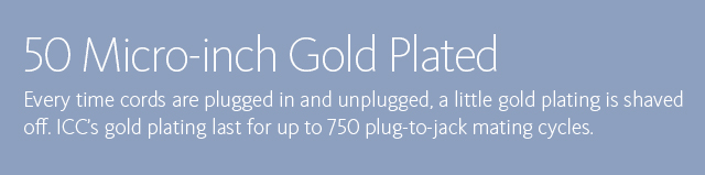 50 Micro-inch Gold Plated • Every time cords are plugged in and unplugged, a little gold plating is shaved off. ICC's gold plating last for up to 750 plug-to-jack mating cycles.