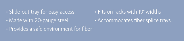 •Slide-out tray for easy access •Made with 20-gauge steel •Provides a safe environment for fiber •Fits on racks with 19-inch widths •Accommodates fiber splice trays