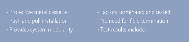 •Protective metal cassette •Push and pull installation •Provides system modularity •Factory terminated and tested •No need for field termination •Test results included