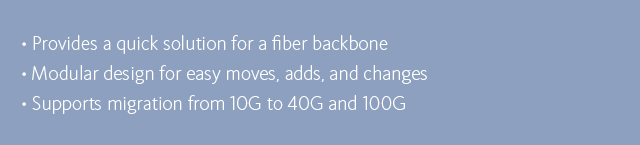 •Provides a quick solution for fiber backbone •Modular design for easy moves, adds, and changes •Supports migration from 10G to 40G and 100G