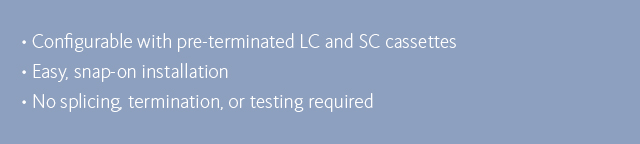 •Configurable with pre-terminated LC and SC cassettes •Easy, snap-on installation •No splicing, termination, or testing required