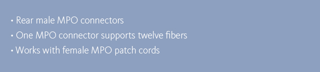 •Rear male MPO connectors •One MPO connector supports twelve fibers •Works with female MPO patch cords